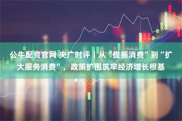 公牛配资官网 央广时评｜从“提振消费”到“扩大服务消费”，政策扩围筑牢经济增长根基