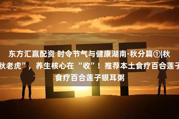 东方汇赢配资 时令节气与健康湖南·秋分篇①|秋分遇 “秋老虎”，养生核心在 “收”！推荐本土食疗百合莲子银耳粥
