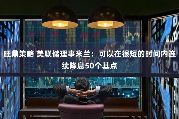 旺鼎策略 美联储理事米兰：可以在很短的时间内连续降息50个基点