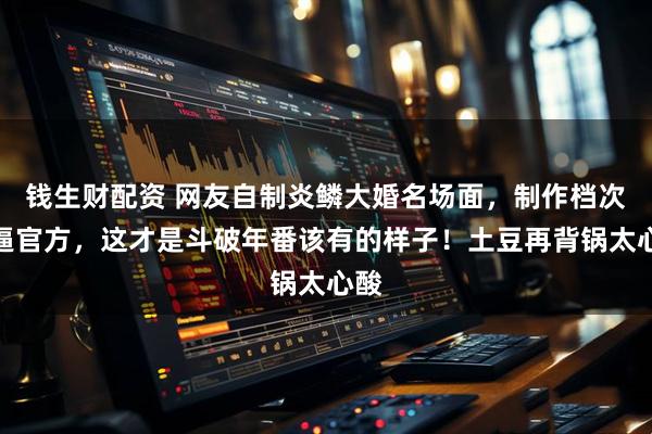 钱生财配资 网友自制炎鳞大婚名场面，制作档次直逼官方，这才是斗破年番该有的样子！土豆再背锅太心酸