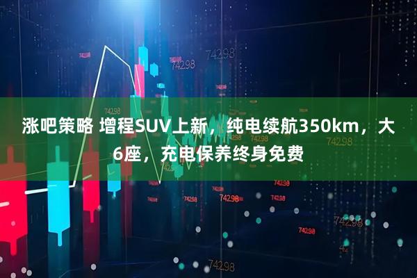 涨吧策略 增程SUV上新，纯电续航350km，大6座，充电保养终身免费
