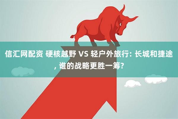 信汇网配资 硬核越野 VS 轻户外旅行: 长城和捷途, 谁的战略更胜一筹?