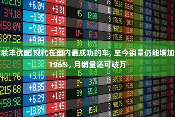 联丰优配 现代在国内最成功的车, 至今销量仍能增加196%, 月销量还可破万