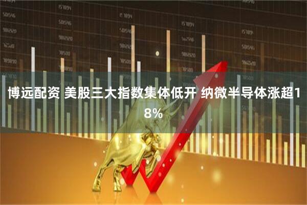 博远配资 美股三大指数集体低开 纳微半导体涨超18%