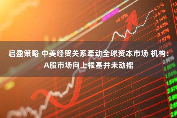 启盈策略 中美经贸关系牵动全球资本市场 机构：A股市场向上根基并未动摇