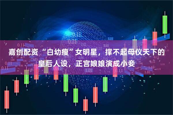 嘉创配资 “白幼瘦”女明星，撑不起母仪天下的皇后人设，正宫娘娘演成小妾