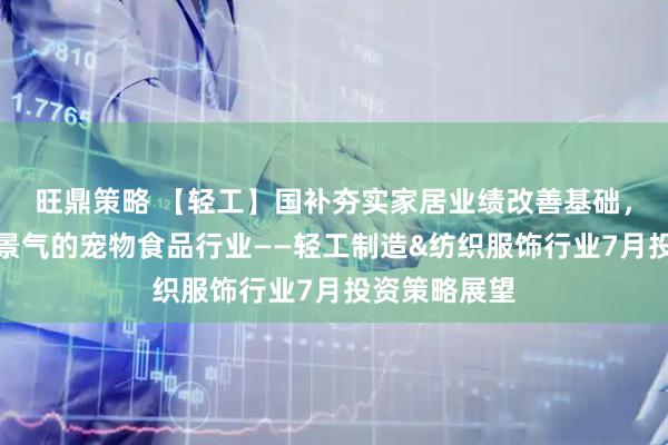 旺鼎策略 【轻工】国补夯实家居业绩改善基础，持续关注高景气的宠物食品行业——轻工制造&纺织服饰行业7月投资策略展望