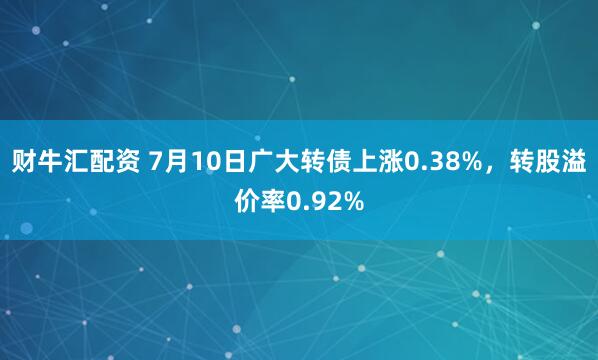 财牛汇配资 7月10日广大转债上涨0.38%，转股溢价率0.92%