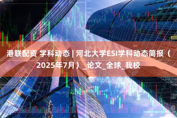 港联配资 学科动态 | 河北大学ESI学科动态简报（2025年7月）_论文_全球_我校