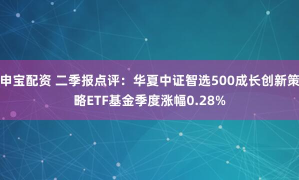 申宝配资 二季报点评：华夏中证智选500成长创新策略ETF基金季度涨幅0.28%