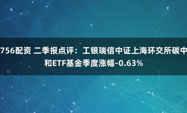 756配资 二季报点评：工银瑞信中证上海环交所碳中和ETF基金季度涨幅-0.63%