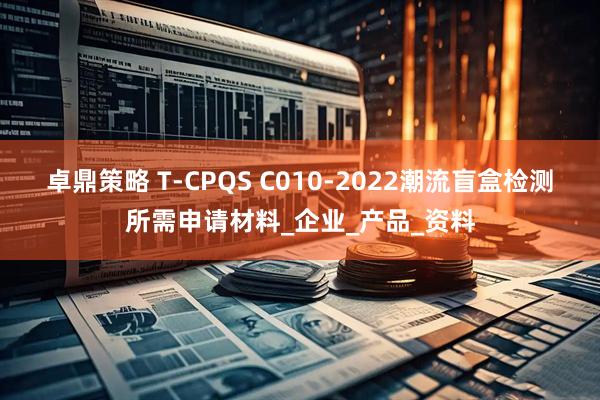 卓鼎策略 T-CPQS C010-2022潮流盲盒检测所需申请材料_企业_产品_资料
