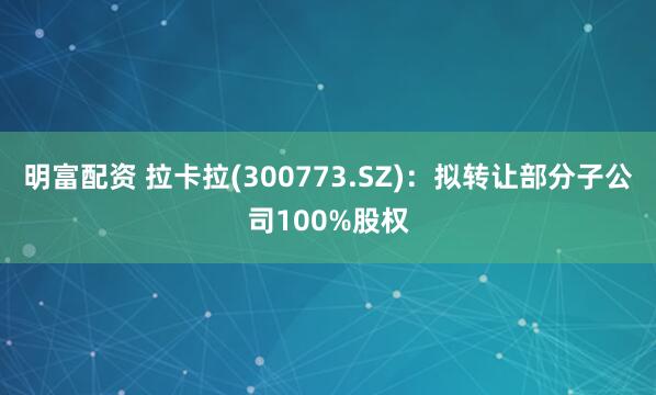 明富配资 拉卡拉(300773.SZ)：拟转让部分子公司100%股权