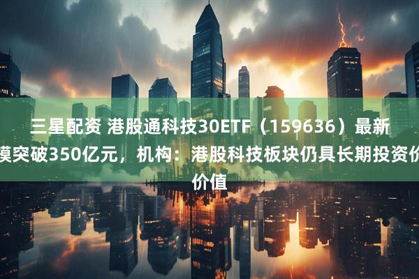 三星配资 港股通科技30ETF（159636）最新规模突破350亿元，机构：港股科技板块仍具长期投资价值