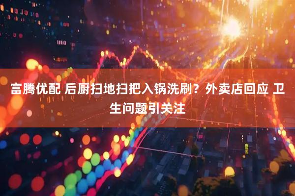 富腾优配 后厨扫地扫把入锅洗刷？外卖店回应 卫生问题引关注